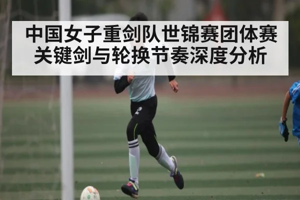 中国女子重剑队世锦赛团体赛关键剑与轮换节奏深度分析